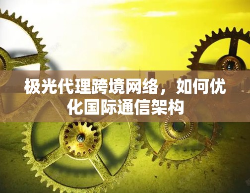 极光代理跨境网络，如何优化国际通信架构