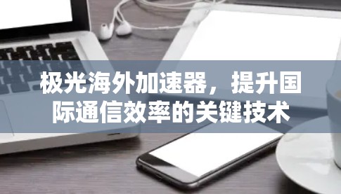 极光海外加速器，提升国际通信效率的关键技术