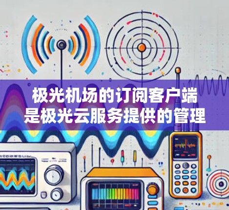 极光机场的订阅客户端是极光云服务提供的管理工具，用于用户更方便地管理和监控其云资源。以下是对该客户端的详细介绍