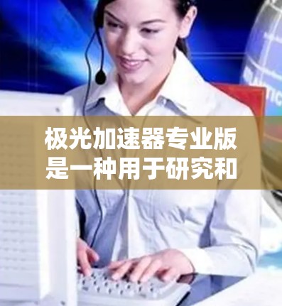 极光加速器专业版是一种用于研究和实验高能粒子加速的高端设备,主要应用于粒子物理学和天体物理学的研究。以下是其关键特点和优势 极光加速器专业版是一种用于研究和实验高能粒子加速的高端设备,主要应用于粒子物理学和天体物理学的研究。以下是其关键特点和优势