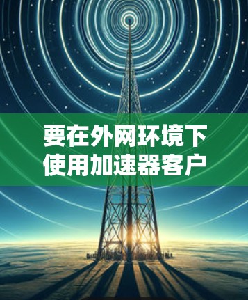 要在外网环境下使用加速器客户端进行浏览，通常需要以下步骤