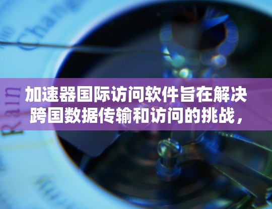 加速器国际访问软件旨在解决跨国数据传输和访问的挑战，提升效率和性能。以下是对这一软件的详细分析和总结