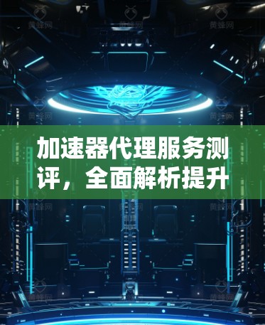 加速器代理服务测评，全面解析提升网站性能的关键工具