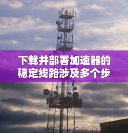 下载并部署加速器的稳定线路涉及多个步骤，以下是一个有条理的指南，帮助您顺利完成这个过程