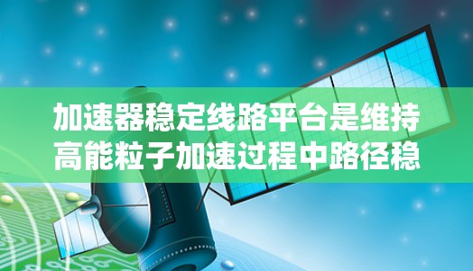 加速器稳定线路平台是维持高能粒子加速过程中路径稳定的关键系统，涉及多个技术要素和挑战。以下是对该平台的详细分析