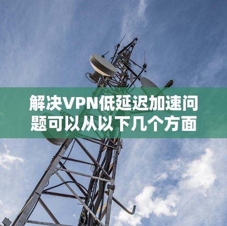 解决VPN低延迟加速问题可以从以下几个方面入手，结合实际情况选择最适合的方案