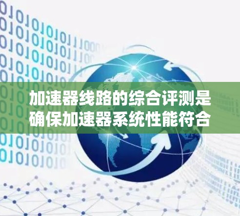 加速器线路的综合评测是确保加速器系统性能符合设计要求、运行可靠的关键步骤。以下是加速器线路综合评测的主要内容和步骤