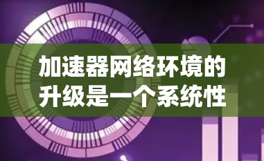 加速器网络环境的升级是一个系统性的工程，涉及多个关键步骤和考虑因素。以下是对这一过程的详细分步骤总结