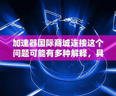 加速器国际商城连接这个问题可能有多种解释，具体取决于你所指的加速器和国际商城的上下文。以下是一些可能的解释和相关信息