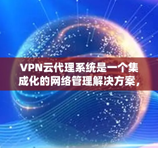 VPN云代理系统是一个集成化的网络管理解决方案，专为企业提供安全、灵活和高效的网络访问服务。以下是对该系统的详细分析和总结
