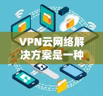 VPN云网络解决方案是一种通过VPN技术在云环境中实现安全、可靠和灵活网络访问的方法。以下是该解决方案的详细说明