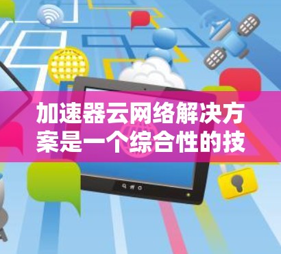 加速器云网络解决方案是一个综合性的技术方案，旨在提升云网络的性能，特别是在带宽瓶颈、延迟问题以及数据中心间通信方面。以下是对该解决方案的总结和建议