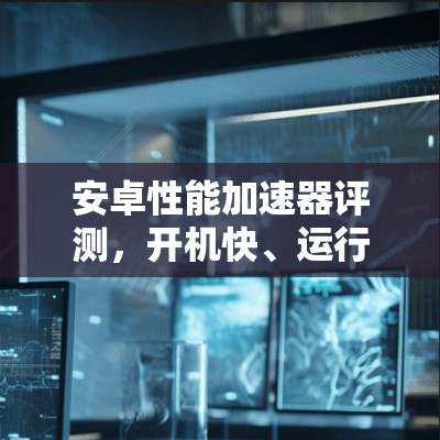 安卓性能加速器评测，开机快、运行流畅