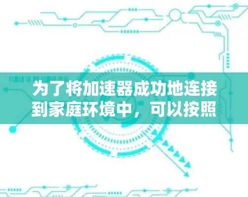 为了将加速器成功地连接到家庭环境中,可以按照以下步骤进行 为了将加速器成功地连接到家庭环境中,可以按照以下步骤进行