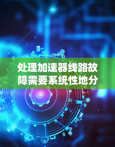 处理加速器线路故障需要系统性地分析和逐步排查,以下是对常见故障的详细解决方案 处理加速器线路故障需要系统性地分析和逐步排查,以下是对常见故障的详细解决方案