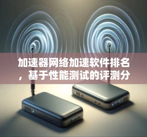 加速器网络加速软件排名,基于性能测试的评测分析 加速器网络加速软件排名,基于性能测试的评测分析