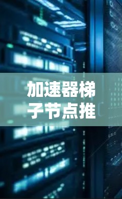 加速器梯子节点推荐，优化网络性能的高效解决方案