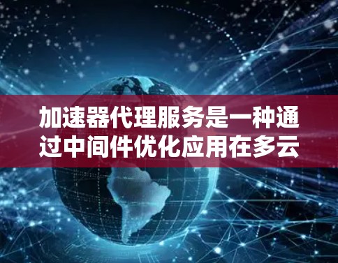 加速器代理服务是一种通过中间件优化应用在多云环境中的性能和成本的解决方案。以下是对加速器代理服务的详细比较和总结