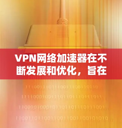 VPN网络加速器在不断发展和优化，旨在提升网络连接速度和稳定性。以下是对VPN网络加速器更新的详细总结