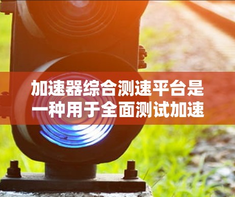 加速器综合测速平台是一种用于全面测试加速器性能的综合性工具，涵盖多个关键模块，确保加速器的各个方面得到准确评估。以下是对该平台的详细分析和总结