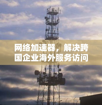 网络加速器，解决跨国企业海外服务访问难题的关键技术