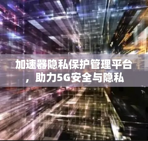 加速器隐私保护管理平台，助力5G安全与隐私