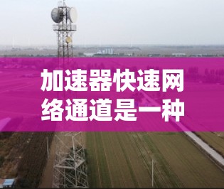 加速器快速网络通道是一种通过硬件加速技术优化网络数据传输的技术，旨在提升数据中心和云计算环境中的网络性能。以下是对这一技术的详细分析和总结
