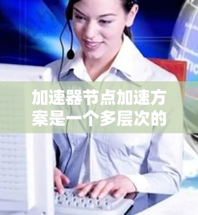 加速器节点加速方案是一个多层次的优化过程，涵盖计算、存储、网络等多个方面。以下是针对不同类型加速器节点的加速方案总结