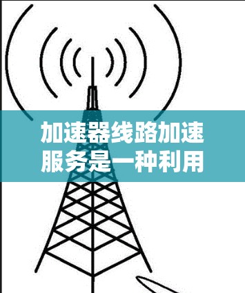 加速器线路加速服务是一种利用专用硬件加速器来优化数据传输路径的服务，主要应用于数据中心、云计算和高频交易等领域。以下是对该服务的详细分析和总结