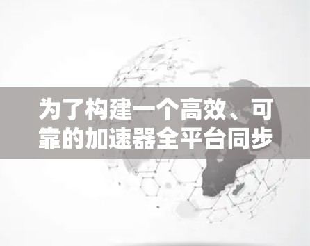 为了构建一个高效、可靠的加速器全平台同步工具，以下是一个结构化的解决方案