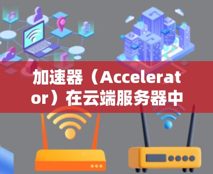 加速器（Accelerator）在云端服务器中的应用是一种常见的优化策略，旨在通过缓存和内容分发加速应用程序的响应速度。以下是使用加速器在云端服务器的详细步骤和相关知识