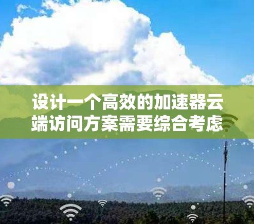 设计一个高效的加速器云端访问方案需要综合考虑多个方面，确保在云环境中实现高性能、安全性和可扩展性。以下是一个结构化的解决方案