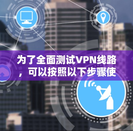 为了全面测试VPN线路，可以按照以下步骤使用可靠的测试节点进行评估