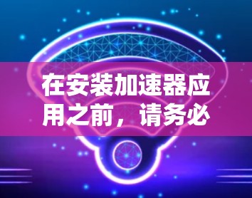 在安装加速器应用之前，请务必遵循以下步骤以确保您的安卓设备安全和稳定运行