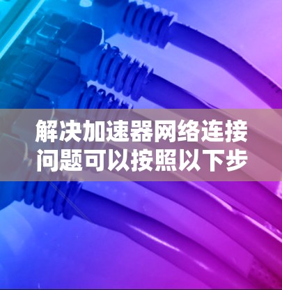 解决加速器网络连接问题可以按照以下步骤进行